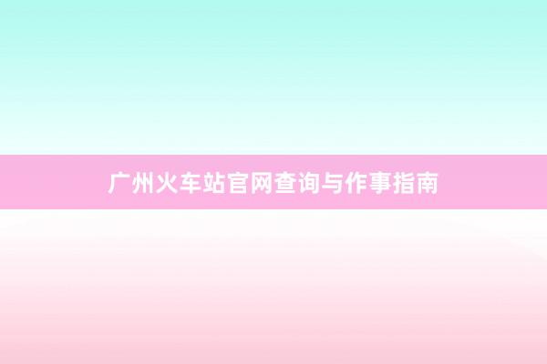 广州火车站官网查询与作事指南