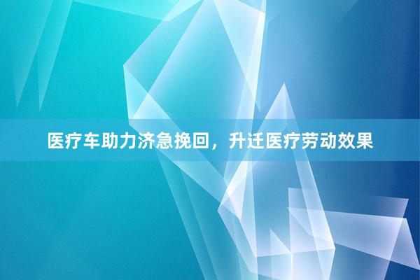 医疗车助力济急挽回，升迁医疗劳动效果